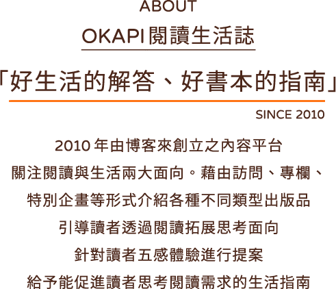 about OKAPI 閱讀生活誌 「好生活的解答、好書本的指南」SINCE 2010
			2010 年由博客來創立之內容平台
			關注閱讀與生活兩大面向。藉由訪問、專欄、
			特別企畫等形式介紹各種不同類型出版品
			引導讀者透過閱讀拓展思考面向
			針對讀者五感體驗進行提案
			給予能促進讀者思考閱讀需求的生活指南